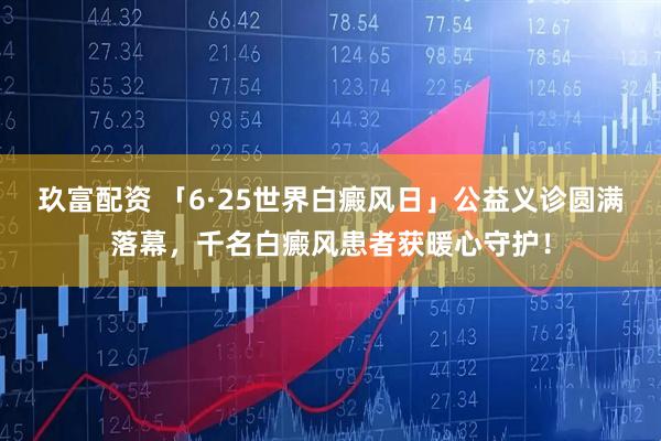 玖富配资 「6·25世界白癜风日」公益义诊圆满落幕，千名白癜风患者获暖心守护！