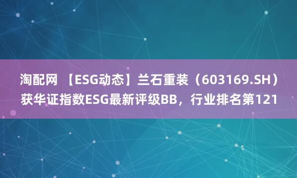 淘配网 【ESG动态】兰石重装（603169.SH）获华证指数ESG最新评级BB，行业排名第121