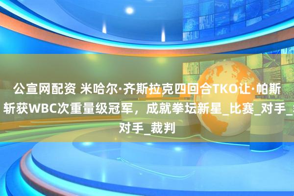 公宣网配资 米哈尔·齐斯拉克四回合TKO让·帕斯卡，斩获WBC次重量级冠军，成就拳坛新星_比赛_对手_裁判