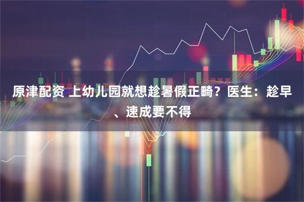 原津配资 上幼儿园就想趁暑假正畸？医生：趁早、速成要不得