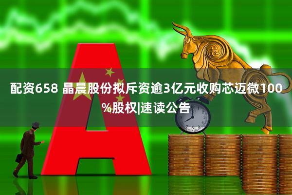 配资658 晶晨股份拟斥资逾3亿元收购芯迈微100%股权|速读公告
