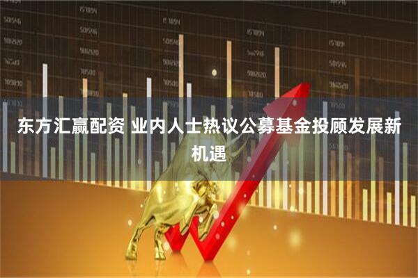 东方汇赢配资 业内人士热议公募基金投顾发展新机遇