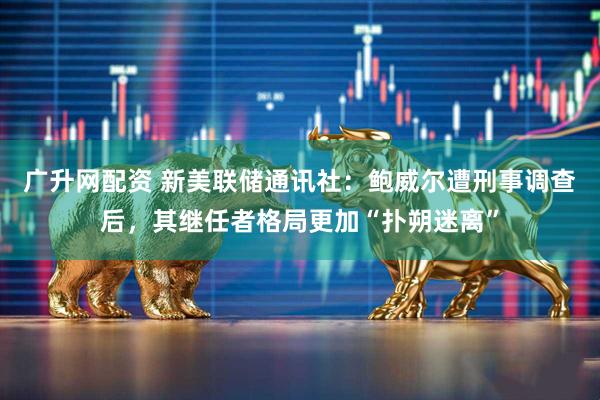 广升网配资 新美联储通讯社：鲍威尔遭刑事调查后，其继任者格局更加“扑朔迷离”