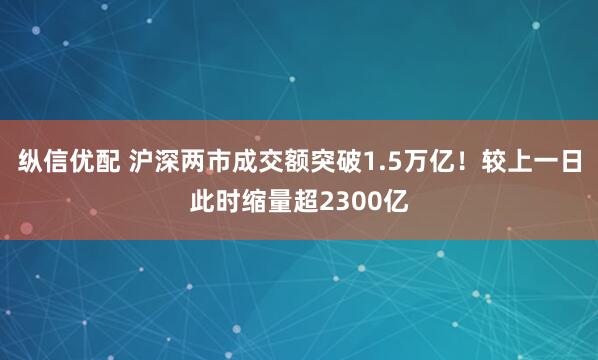 纵信优配 沪深两市成交额突破1.5万亿！较上一日此时缩量超2300亿