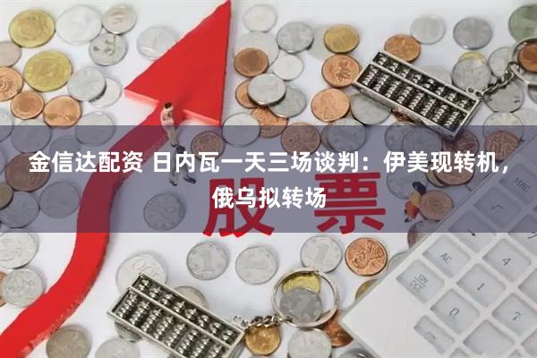 金信达配资 日内瓦一天三场谈判：伊美现转机，俄乌拟转场