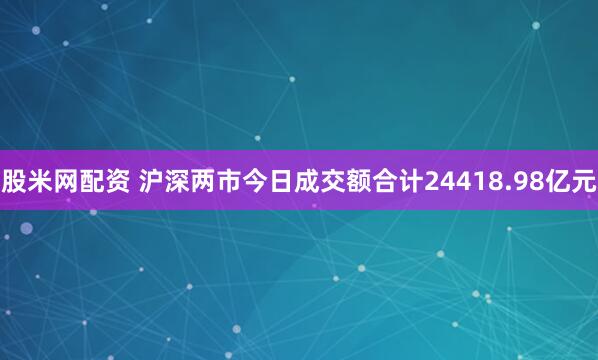 股米网配资 沪深两市今日成交额合计24418.98亿元