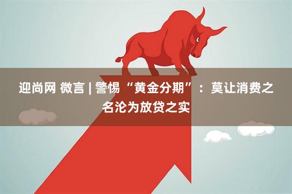 迎尚网 微言 | 警惕 “黄金分期” ：莫让消费之名沦为放贷之实