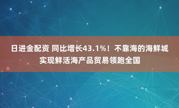 日进金配资 同比增长43.1%！不靠海的海鲜城实现鲜活海产品贸易领跑全国