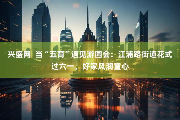 兴盛网  当“五育”遇见游园会：江浦路街道花式过六一，好家风润童心