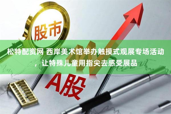 松特配资网 西岸美术馆举办触摸式观展专场活动，让特殊儿童用指尖去感受展品