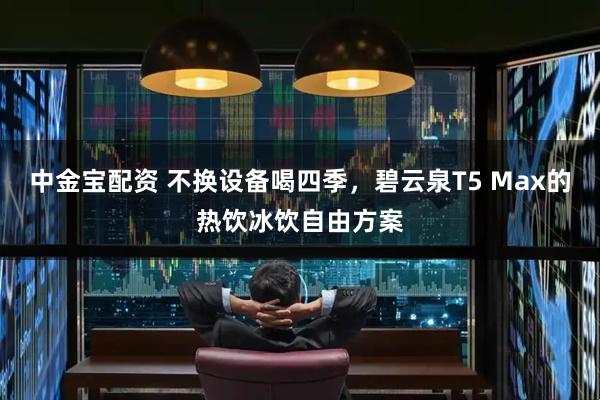 中金宝配资 不换设备喝四季，碧云泉T5 Max的热饮冰饮自由方案