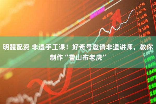 明醒配资 非遗手工课！好奇号邀请非遗讲师，教你制作“鲁山布老虎”